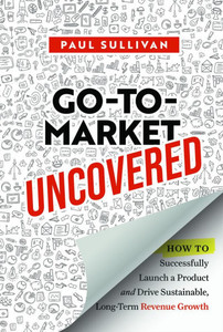 Go-To-Market Uncovered: How to Successfully Launch a Product and Drive Sustainable, Long-Term Revenue Growth