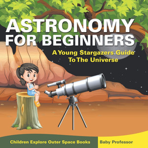 Astronomy For Beginners: A Young Stargazers Guide To The Universe - Children Explore Outer Space Books Astronomy For Beginners: A Young Stargazers Guide To The Universe - Children Explore Outer Space Books