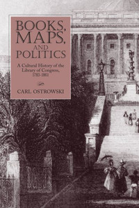 Books, Maps, and Politics: A Cultural History of the Library of Congress, 1783-1861
