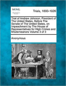 Trial of Andrew Johnson, President of the United States, Before the Senate of the United States, on Impeachment by the House of Representatives for Hi