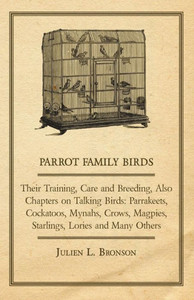 Parrot Family Birds - Their Training, Care and Breeding, Also Chapters on Talking Birds: Parrakeets, Cockatoos, Mynahs, Crows, Magpies, Starlings, Lor