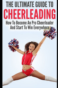 The Ultimate Guide To CheerLeading: How To Become A Pro Cheerleader And Start To Win Everywhere