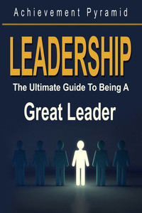Leadership: The Ultimate Guide To Being A Great Leader