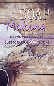 Soap Making: The Complete Beginner's Guide to Natural Soap Making Soap Making: The Complete Beginner's Guide to Natural Soap Making