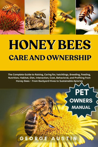 Honey Bees Care and Ownership: The Complete Guide to Raising, Caring for, hatchlings, Breeding, Feeding, Nutrition, Habitat, Diet, Interaction, Cost,