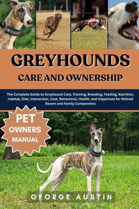 Greyhounds Care and Ownership: The Complete Guide to Greyhound Care, Training, Breeding, Feeding, Nutrition, Habitat, Diet, Interaction, Cost, Behavio
