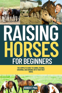 Raising Horses For Beginners: The Complete Guide to Caring, Feeding, Grooming, and Bonding with Your First Horse