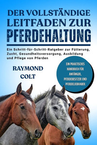 Der Vollständige Leitfaden Zur Pferdehaltung: Ein Schritt-für-Schritt-Ratgeber zur Fütterung, Zucht, Gesundheitsversorgung, Ausbildung und Pflege von