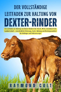 Der vollständige Leitfaden zur Haltung von Dexter-Rinder: Ein Leitfaden zur Haltung von Dexter-Rindern für Fleisch, Milch, kleinbäuerliche Landwirtsch