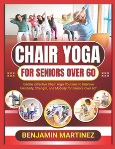 Chair Yoga for Seniors Over 60: The Ultimate Guide To Low-Impact Easy Exercises To Build Strength, Gain Mobility, Improve Balance With Cardio-Toning T