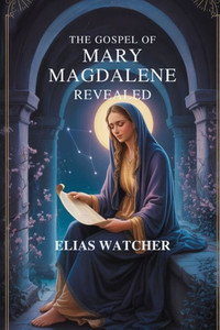 The Gospel of Mary Magdalene Revealed: Ancient Secret Teachings of the First Apostle, Lost Gnostic Scriptures, and Hidden Wisdom for Spiritual Awakeni