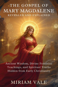 The Gospel of Mary Magdalene Revealed and Explained: Ancient Wisdom, Divine Feminine Teachings, and Spiritual Truths Hidden from Early Christianity