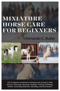 Miniature Horse Care for Beginners: The Complete Handbook to Raising and Caring For Mini Horses, Choosing, Housing, Feeding, Training, Handling, Healt