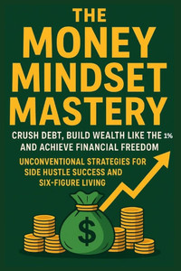 The Money Mindset Mastery: Crush Debt, Build Wealth Like the 1%, and Achieve Financial Freedom: Unconventional Strategies for Side Hustle Success and
