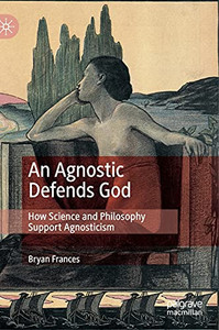 An Agnostic Defends God: How Science And Philosophy Support Agnosticism An Agnostic Defends God: How Science And Philosophy Support Agnosticism