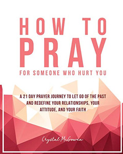 How to Pray For Someone Who Hurt You: 21 Prayers to help you let go of the past and redefine your relationships, your attitude, and your faith