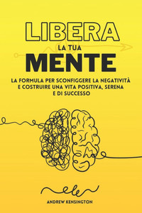 Libera la Tua Mente: La Formula per Sconfiggere la NegativitÃ  e Costruire una Vita Positiva, Serena e di Successo