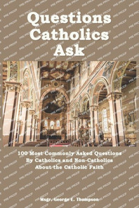 Questions Catholics Ask: 100 Most Commonly Asked Questions By Catholics and Non-Catholics About the Catholic Faith