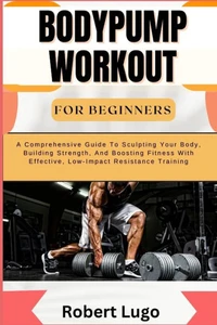 Bodypump Workout for Beginners: A Comprehensive Guide To Sculpting Your Body, Building Strength, And Boosting Fitness With Effective, Low-Impact Resis