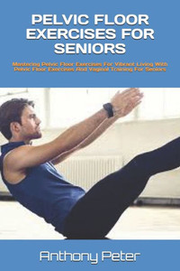 Pelvic Floor Exercises for Seniors: Mastering Pelvic Floor Exercises For Vibrant Living With Pelvic Floor Exercises And Vaginal Training For Seniors