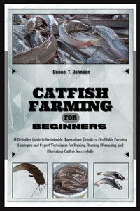 Catfish Farming for Beginners: A Definitive Guide to Sustainable Aquaculture Practice, Profitable Farming Strategies & Expert Techniques for Raising,