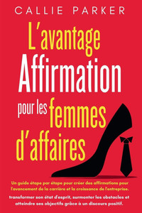 L'avantage affirmations pour les femmes d'affaires: Un guide Ã©tape par Ã©tape pour crÃ©er des affirmations pour l'avancement de la carriÃ¨re et la croiss