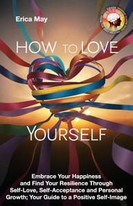 How to Love Yourself: Embrace Your Happiness and Find Your Resilience Through Self-Love, Self-Acceptance and Personal Growth; Your Guide to