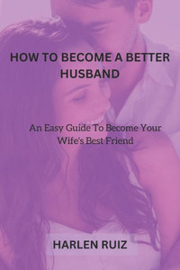 How to Become a Better Husband: An Easy Guide To Become Your Wife's Best Friend
