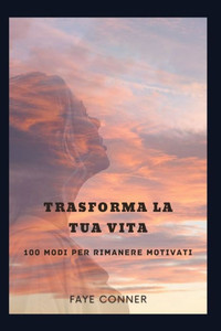 Trasforma la tua vita: 100 modi per rimanere motivati