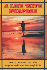 A Life with Purpose: How to Discover Your Life's Purpose and Live a Meaningful Life