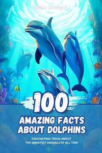 100 Amazing Facts about Dolphins: Fascinating Trivia about the Smartest Animals of All Time