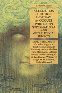 A Collection Of Fiction And Essays By Occult Writers On Supernatural And Metaphysical Subjects: Esoteric Classics A Collection Of Fiction And Essays By Occult Writers On Supernatural And Metaphysical Subjects: Esoteric Classics