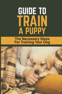 Guide To Train A Puppy: The Necessary Steps For Training Your Dog: How To Toilet Train A Puppy