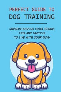 Perfect Guide To Dog Training: Understanding Your Friend, Tips And Tactics To Live With Your Dog: Steps To Train A Dog