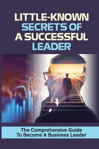 Little-Known Secrets Of A Successful Leader: The Comprehensive Guide To Become A Business Leader: How To Be An Effective Leader