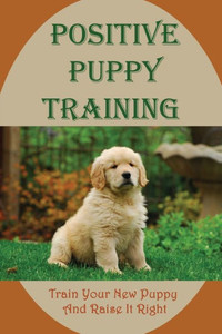 Positive Puppy Training: Train Your New Puppy And Raise It Right: Basic Dog Training