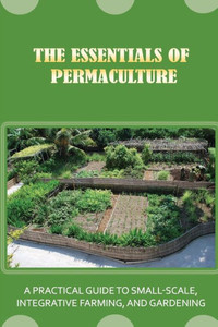 The Essentials Of Permaculture: A Practical Guide To Small-Scale, Integrative Farming, And Gardening: Guide To Permaculture Handbook