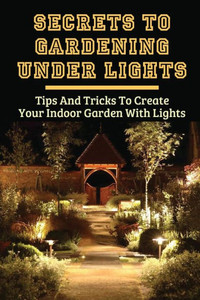 Secrets To Gardening Under Lights: Tips And Tricks To Create Your Indoor Garden With Lights: Ideas For Gardening Under Lights