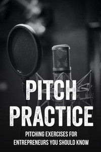 Pitch Practice: Pitching Exercises For Entrepreneurs You Should Know: Take A Pitch From Good To Great
