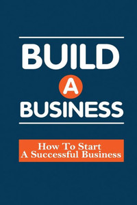 Build A Business: How To Start A Successful Business: How To Build A Business