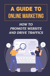 A Guide To Online Marketing: How To Promote Website And Drive Traffics: Affiliate Business