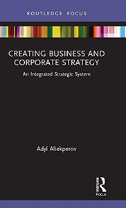 Creating Business And Corporate Strategy: An Integrated Strategic System (Routledge Focus On Business And Management)