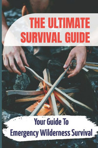 The Ultimate Survival Guide: Your Guide To Emergency Wilderness Survival