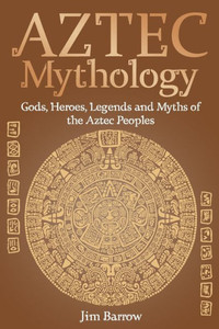 Aztec Mythology: Gods, Heroes, Legends and Myths of the Aztec Peoples