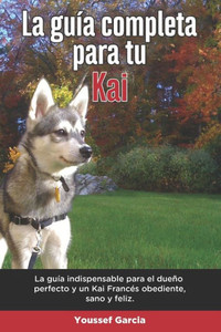La GuÃ­a Completa Para Tu Kai: La guÃ­a indispensable para el dueÃ±o perfecto y un Kai obediente, sano y feliz.