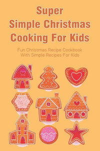 Super Simple Christmas Cooking For Kids: Fun Christmas Recipe Cookbook With Simple Recipes For Kids: How To Make Christmas Cakes At Home