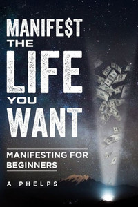 Manifest The Life You Want: Manifesting For Beginners