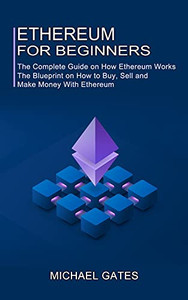 Ethereum For Beginners: The Complete Guide On How Ethereum Works (The Blueprint On How To Buy, Sell And Make Money With Ethereum)