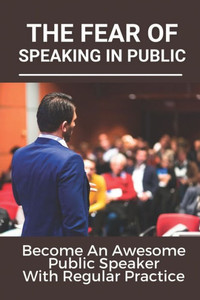 The Fear Of Speaking In Public: Become An Awesome Public Speaker With Regular Practice: Art Of Public Speaking