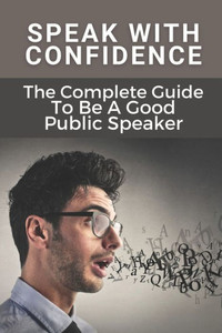 Speak With Confidence: The Complete Guide To Be A Good Public Speaker: Art Of Public Speaking